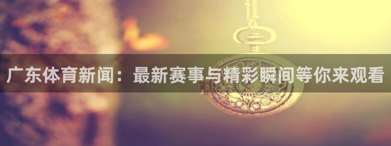 广东体育新闻：最新赛事与精彩瞬间等你来观看